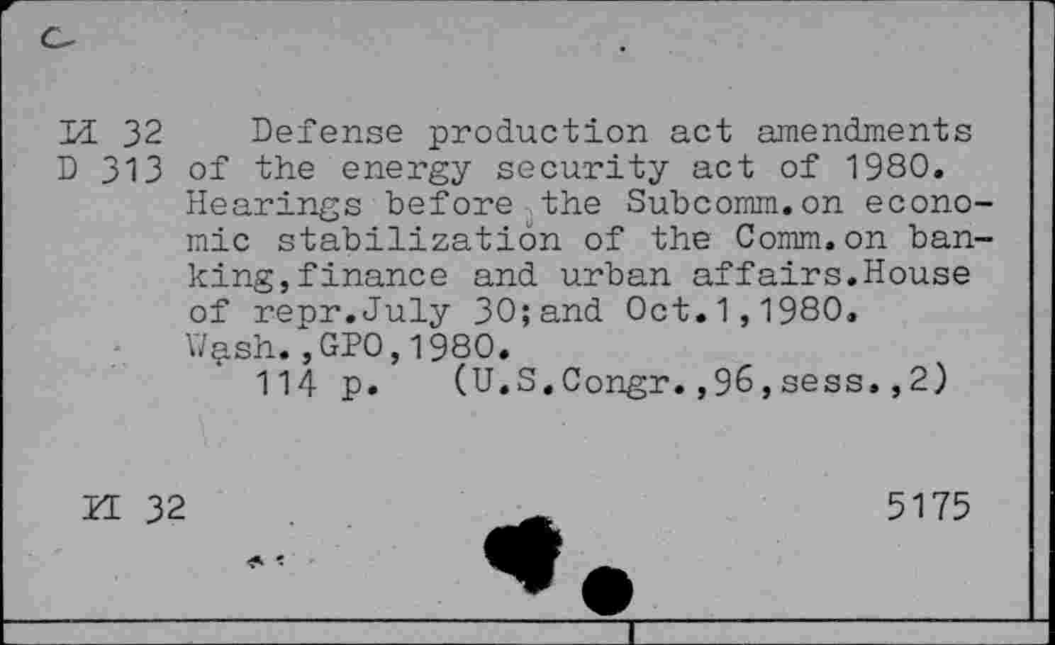 ﻿1/L 32 Defense production act amendments D 313 of the energy security act of 1980.
Hearings before the Subcomm.on economic stabilization of the Comm.on banking, finance and urban affairs.House of repr.July 30;and Oct.1,1980.
V/^sh. ,GP0,1980.
114 p. (U.S.Congr.,96,sess.,2)
ZE 32
5175